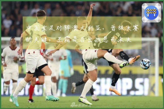 中国女足对阵澳大利亚，晋级决赛的关键，王霜是否出战悬而未决