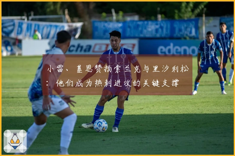 小雷、基恩赞扬索兰克与里沙利松：他们成为热刺进攻的关键支撑