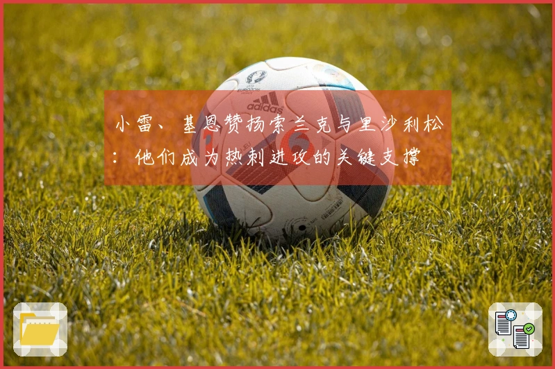 小雷、基恩赞扬索兰克与里沙利松：他们成为热刺进攻的关键支撑
