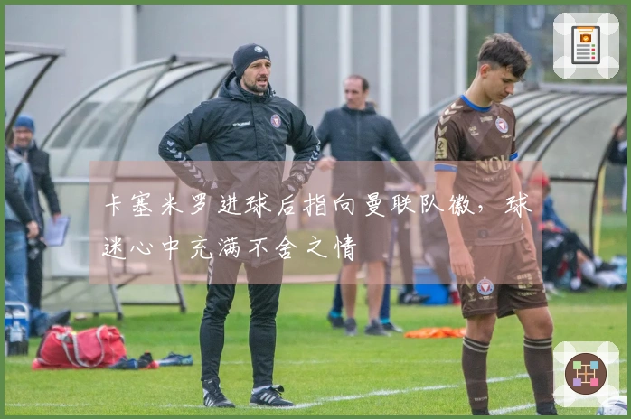 卡塞米罗进球后指向曼联队徽，球迷心中充满不舍之情