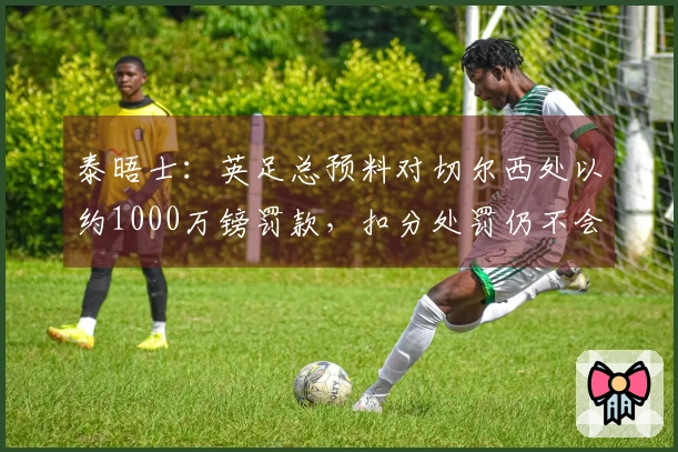 泰晤士：英足总预料对切尔西处以约1000万镑罚款，扣分处罚仍不会实施