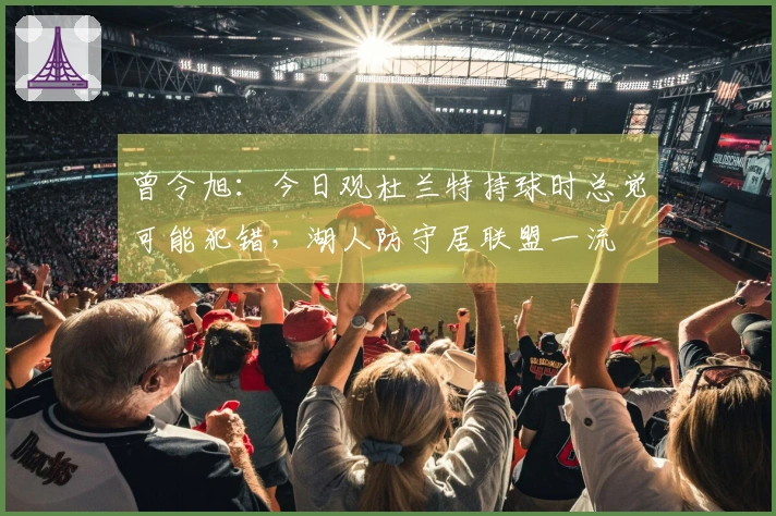 曾令旭：今日观杜兰特持球时总觉可能犯错，湖人防守居联盟一流
