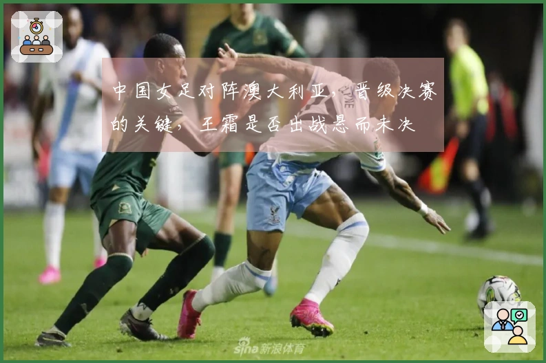 中国女足对阵澳大利亚，晋级决赛的关键，王霜是否出战悬而未决