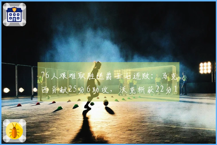 76人艰难取胜送爵士七连败：马克西贡献25分6助攻，沃克斩获22分10篮板，乔治砍下30分